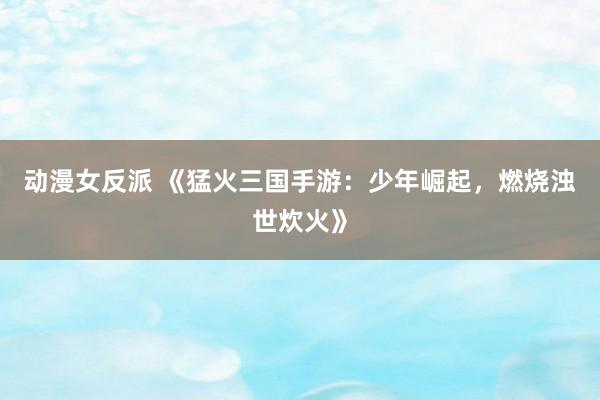 动漫女反派 《猛火三国手游：少年崛起，燃烧浊世炊火》