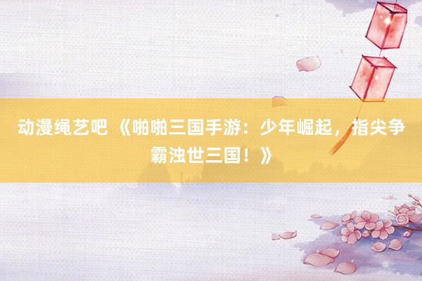 动漫绳艺吧 《啪啪三国手游：少年崛起，指尖争霸浊世三国！》