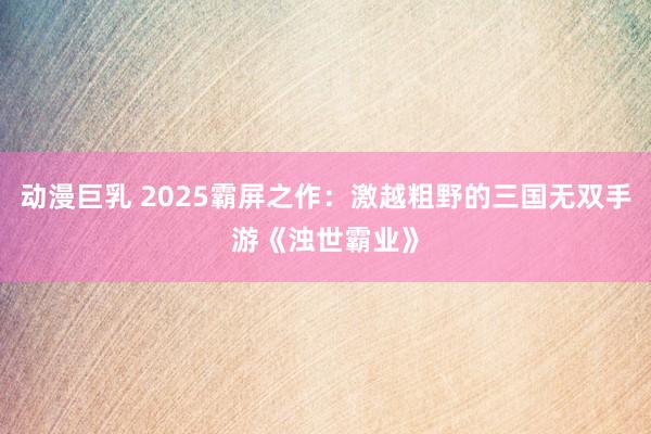 动漫巨乳 2025霸屏之作：激越粗野的三国无双手游《浊世霸业》