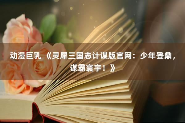 动漫巨乳 《灵犀三国志计谋版官网：少年登鼎，谋霸寰宇！》