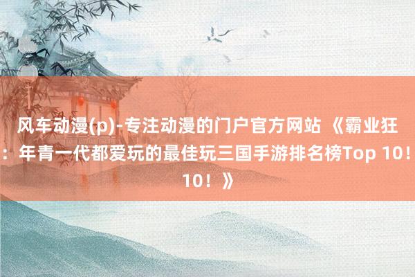 风车动漫(p)-专注动漫的门户官方网站 《霸业狂图：年青一代都爱玩的最佳玩三国手游排名榜Top 10！》