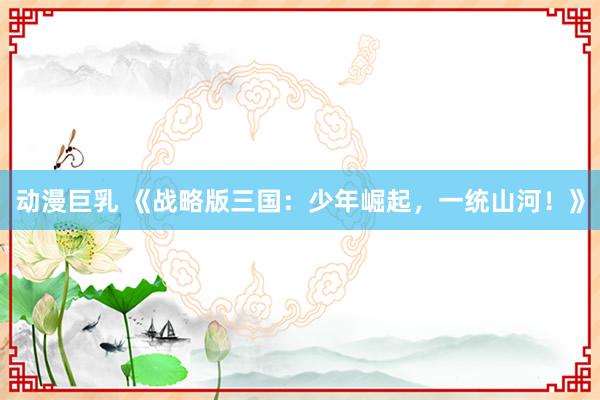 动漫巨乳 《战略版三国：少年崛起，一统山河！》