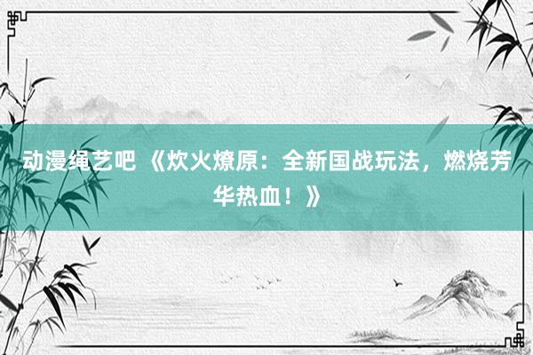 动漫绳艺吧 《炊火燎原：全新国战玩法，燃烧芳华热血！》