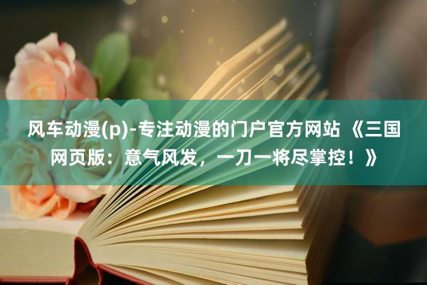 风车动漫(p)-专注动漫的门户官方网站 《三国网页版：意气风发，一刀一将尽掌控！》