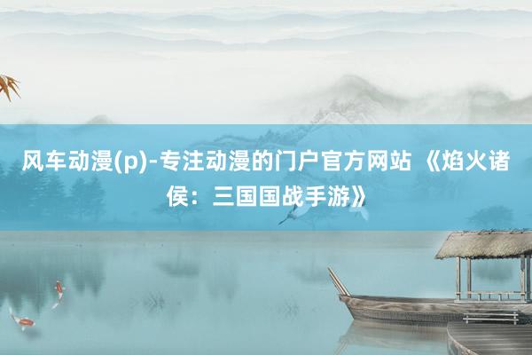 风车动漫(p)-专注动漫的门户官方网站 《焰火诸侯：三国国战手游》