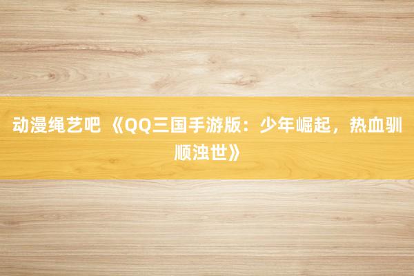动漫绳艺吧 《QQ三国手游版：少年崛起，热血驯顺浊世》