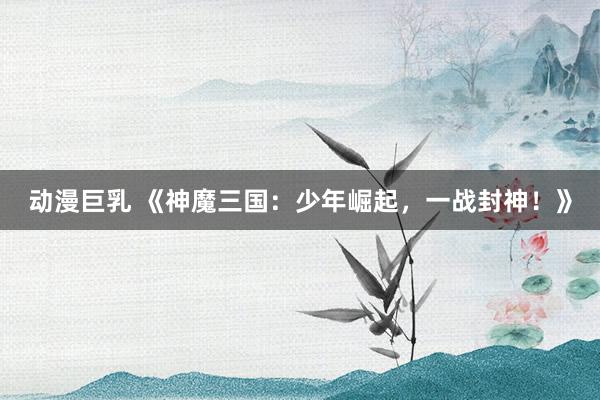 动漫巨乳 《神魔三国：少年崛起，一战封神！》