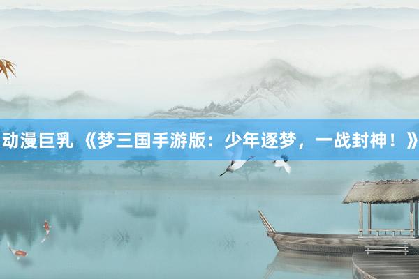 动漫巨乳 《梦三国手游版：少年逐梦，一战封神！》