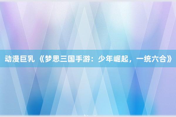 动漫巨乳 《梦思三国手游：少年崛起，一统六合》