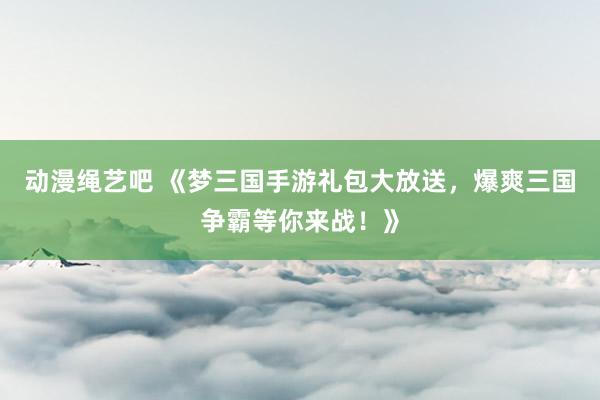 动漫绳艺吧 《梦三国手游礼包大放送，爆爽三国争霸等你来战！》