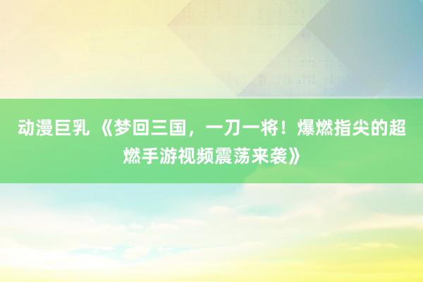 动漫巨乳 《梦回三国，一刀一将！爆燃指尖的超燃手游视频震荡来袭》