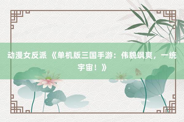 动漫女反派 《单机版三国手游：伟貌飒爽，一统宇宙！》