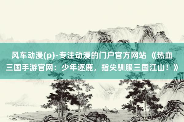 风车动漫(p)-专注动漫的门户官方网站 《热血三国手游官网：少年逐鹿，指尖驯服三国江山！》