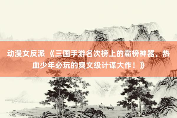 动漫女反派 《三国手游名次榜上的霸榜神器，热血少年必玩的爽文级计谋大作！》