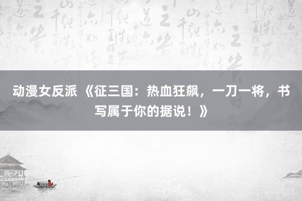 动漫女反派 《征三国：热血狂飙，一刀一将，书写属于你的据说！》