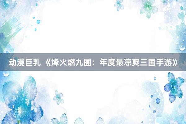 动漫巨乳 《烽火燃九囿：年度最凉爽三国手游》