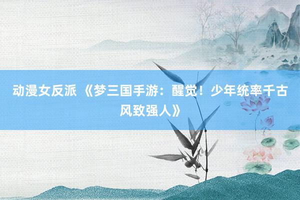 动漫女反派 《梦三国手游：醒觉！少年统率千古风致强人》