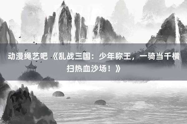 动漫绳艺吧 《乱战三国：少年称王，一骑当千横扫热血沙场！》