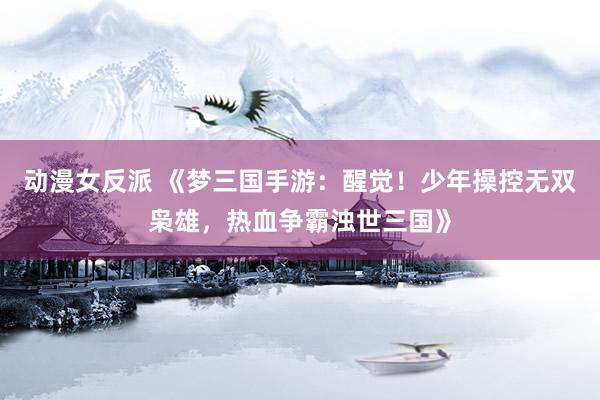 动漫女反派 《梦三国手游：醒觉！少年操控无双枭雄，热血争霸浊世三国》