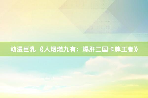 动漫巨乳 《人烟燃九有：爆肝三国卡牌王者》