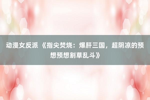动漫女反派 《指尖焚烧：爆肝三国，超阴凉的预想预想割草乱斗》
