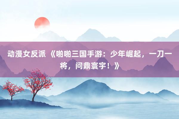 动漫女反派 《啪啪三国手游：少年崛起，一刀一将，问鼎寰宇！》