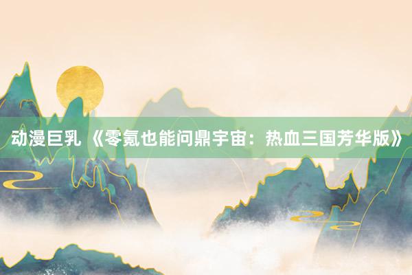 动漫巨乳 《零氪也能问鼎宇宙：热血三国芳华版》