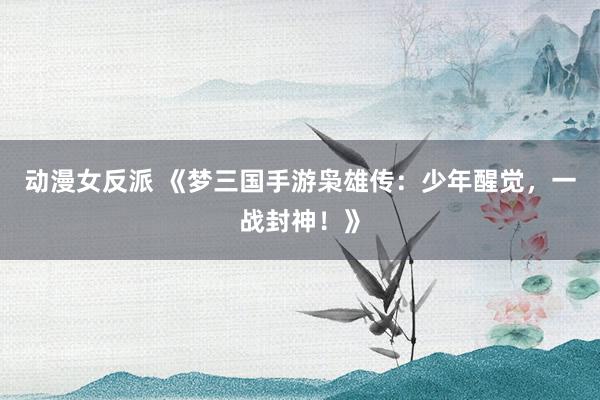 动漫女反派 《梦三国手游枭雄传：少年醒觉，一战封神！》