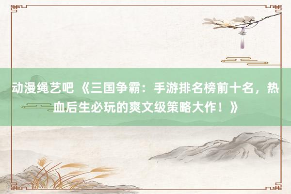 动漫绳艺吧 《三国争霸：手游排名榜前十名，热血后生必玩的爽文级策略大作！》