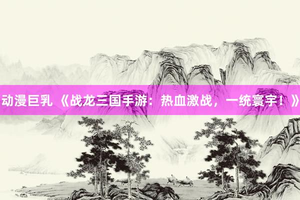 动漫巨乳 《战龙三国手游：热血激战，一统寰宇！》