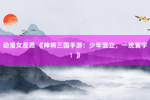 动漫女反派 《神将三国手游：少年竖立，一统寰宇！》