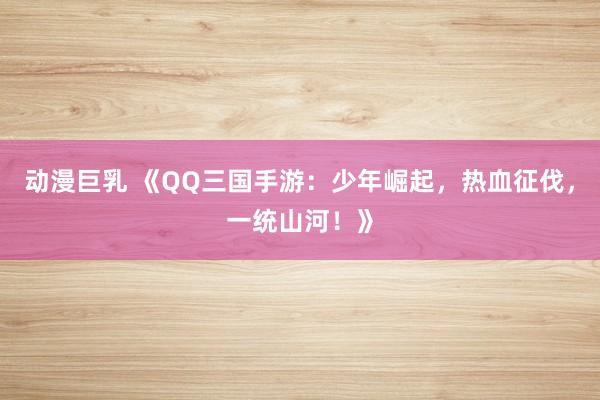 动漫巨乳 《QQ三国手游：少年崛起，热血征伐，一统山河！》