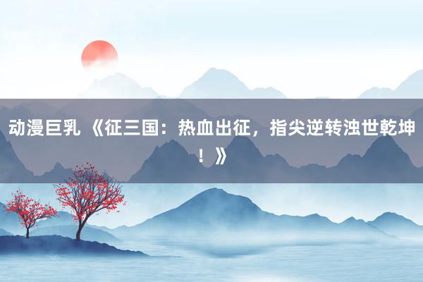 动漫巨乳 《征三国：热血出征，指尖逆转浊世乾坤！》
