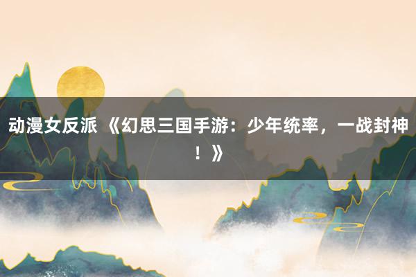 动漫女反派 《幻思三国手游：少年统率，一战封神！》