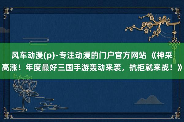 风车动漫(p)-专注动漫的门户官方网站 《神采高涨！年度最好三国手游轰动来袭，抗拒就来战！》