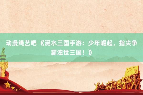 动漫绳艺吧 《涎水三国手游：少年崛起，指尖争霸浊世三国！》