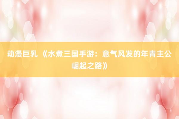 动漫巨乳 《水煮三国手游：意气风发的年青主公崛起之路》