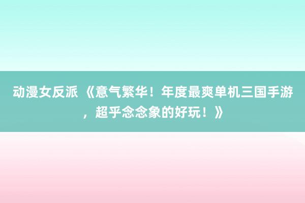 动漫女反派 《意气繁华！年度最爽单机三国手游，超乎念念象的好玩！》
