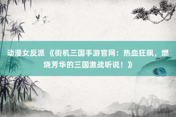 动漫女反派 《街机三国手游官网：热血狂飙，燃烧芳华的三国激战听说！》