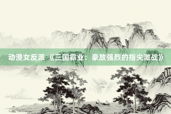 动漫女反派 《三国霸业：豪放强烈的指尖激战》
