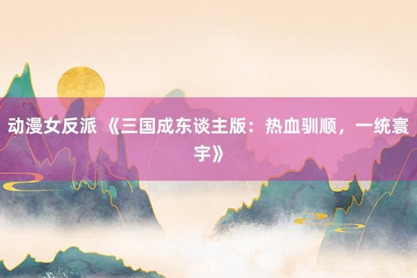 动漫女反派 《三国成东谈主版：热血驯顺，一统寰宇》