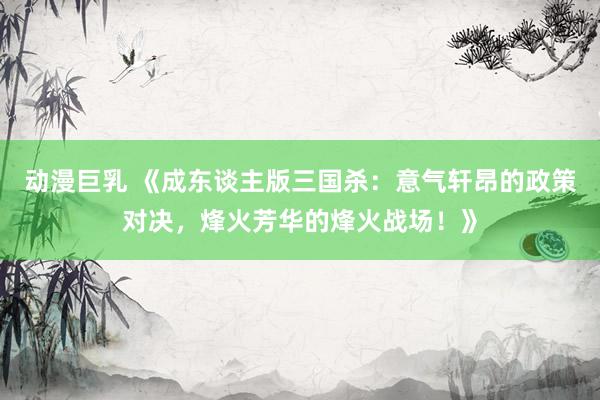动漫巨乳 《成东谈主版三国杀：意气轩昂的政策对决，烽火芳华的烽火战场！》