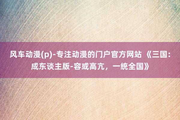 风车动漫(p)-专注动漫的门户官方网站 《三国：成东谈主版-容或高亢，一统全国》