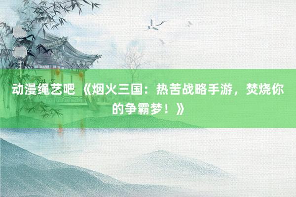 动漫绳艺吧 《烟火三国：热苦战略手游，焚烧你的争霸梦！》