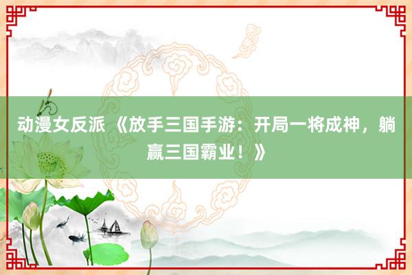 动漫女反派 《放手三国手游：开局一将成神，躺赢三国霸业！》