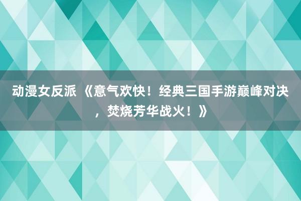 动漫女反派 《意气欢快！经典三国手游巅峰对决，焚烧芳华战火！》