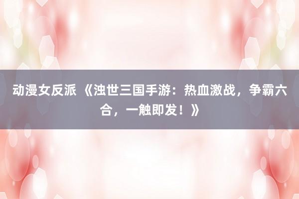 动漫女反派 《浊世三国手游：热血激战，争霸六合，一触即发！》