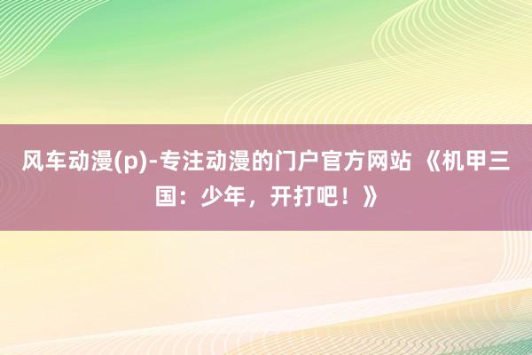 风车动漫(p)-专注动漫的门户官方网站 《机甲三国：少年，开打吧！》