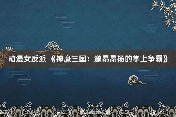 动漫女反派 《神魔三国：激昂昂扬的掌上争霸》