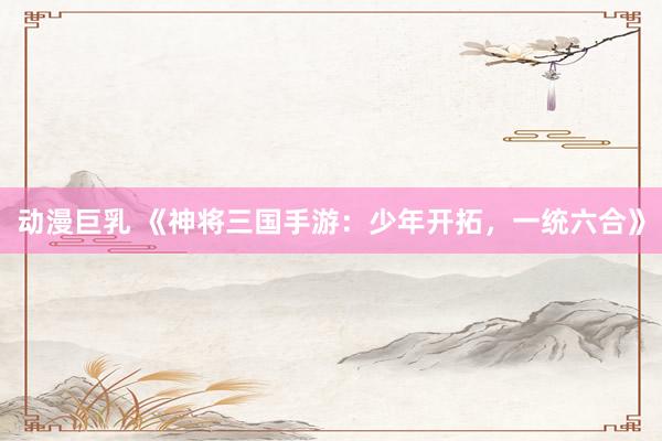 动漫巨乳 《神将三国手游：少年开拓，一统六合》